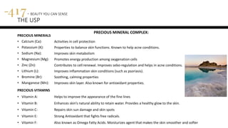 PRECIOUS MINERALS
• Calcium (Ca):
• Potassium (K):
• Sodium (Na):
• Magnesium (Mg):
• Zinc (Zn):
• Lithium (L):
• Bromine (Br):
• Manganese (Mn):
417 - BEAUTY YOU CAN SENSE
THE USP
Activities in cell protection
Properties to balance skin functions. Known to help acne conditions.
Improves skin metabolism
Promotes energy production among oxygenation cells
Contributes to cell renewal. Improves sebo-regulation and helps in acne conditions.
Improves inflammation skin conditions (such as psoriasis).
Soothing, calming properties
Improves skin layer. Also known for antioxidant properties.
PRECIOUS MINERAL COMPLEX:
PRECIOUS VITAMINS
• Vitamin A: Helps to improve the appearance of the fine lines
• Vitamin B: Enhances skin’s natural ability to retain water. Provides a healthy glow to the skin.
• Vitamin C: Repairs skin sun damage and skin spots
• Vitamin E: Strong Antioxidant that fights free radicals.
• Vitamin F: Also known as Omega Fatty Acids. Moisturizes agent that makes the skin smoother and softer
 