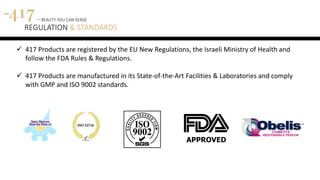 417 - BEAUTY YOU CAN SENSE
REGULATION & STANDARDS
 417 Products are registered by the EU New Regulations, the Israeli Ministry of Health and
follow the FDA Rules & Regulations.
 417 Products are manufactured in its State-of-the-Art Facilities & Laboratories and comply
with GMP and ISO 9002 standards.
 