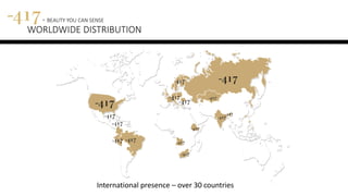 International presence – over 30 countries
417 - BEAUTY YOU CAN SENSE
WORLDWIDE DISTRIBUTION
 