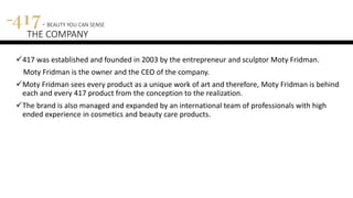 417 was established and founded in 2003 by the entrepreneur and sculptor Moty Fridman.
Moty Fridman is the owner and the CEO of the company.
Moty Fridman sees every product as a unique work of art and therefore, Moty Fridman is behind
each and every 417 product from the conception to the realization.
The brand is also managed and expanded by an international team of professionals with high
ended experience in cosmetics and beauty care products.
417 - BEAUTY YOU CAN SENSE
THE COMPANY
 