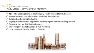 417 - BEAUTY YOU CAN SENSE
SUMMARY – KEY SUCCESS FACTORS
 417 – The Leading Brand in the Category – with unique Story & Concept
 Innovative ready portfolio – Dead Sea based formulations
 Outstanding Design & Packaging
 High Quality Products – Registered under stringent international regulations
 Great margins for distributors & stores
 Wide range of marketing tools & POS materials
 Local training & On line Products Tutorials
 