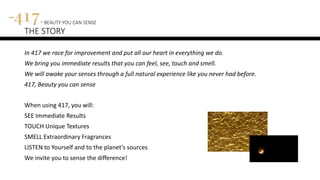 417 – BEAUTY YOU CAN SENSE
THE STORY
In 417 we race for improvement and put all our heart in everything we do.
We bring you immediate results that you can feel, see, touch and smell.
We will awake your senses through a full natural experience like you never had before.
417, Beauty you can sense
When using 417, you will:
SEE Immediate Results
TOUCH Unique Textures
SMELL Extraordinary Fragrances
LISTEN to Yourself and to the planet’s sources
We invite you to sense the difference!
 