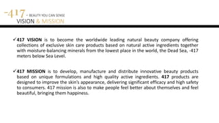 417 - BEAUTY YOU CAN SENSE
VISION & MISSION
417 VISION is to become the worldwide leading natural beauty company offering
collections of exclusive skin care products based on natural active ingredients together
with moisture-balancing minerals from the lowest place in the world, the Dead Sea, -417
meters below Sea Level.
417 MISSION is to develop, manufacture and distribute innovative beauty products
based on unique formulations and high quality active ingredients. 417 products are
designed to improve the skin’s appearance, delivering significant efficacy and high safety
to consumers. 417 mission is also to make people feel better about themselves and feel
beautiful, bringing them happiness.
 