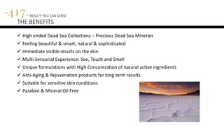 417 - BEAUTY YOU CAN SENSE
THE BENEFITS
 High ended Dead Sea Collections – Precious Dead Sea Minerals
 Feeling beautiful & smart, natural & sophisticated
 Immediate visible results on the skin
 Multi-Sensorial Experience: See, Touch and Smell
 Unique formulations with High Concentration of natural active ingredients
 Anti-Aging & Rejuvenation products for long term results
 Suitable for sensitive skin conditions
 Paraben & Mineral Oil Free
 