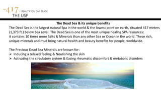 417 - BEAUTY YOU CAN SENSE
THE USP
The Dead Sea & its unique benefits
The Dead Sea is the largest natural Spa in the world & the lowest point on earth, situated 417 meters
(1,373 ft.) below Sea Level. The Dead Sea is one of the most unique healing SPA resources:
it contains 10 times more Salts & Minerals than any other Sea or Ocean in the world. These rich,
unique minerals and mud bring natural health and beauty benefits for people, worldwide.
The Precious Dead Sea Minerals are known for:
 Inducing a relaxed feeling & Nourishing the skin
 Activating the circulatory system & Easing rheumatic discomfort & metabolic disorders
 