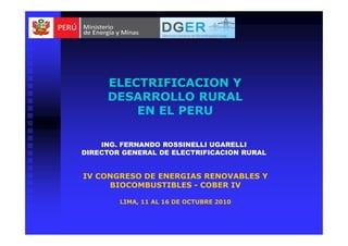 ELECTRIFICACION YELECTRIFICACION Y
DESARROLLO RURALDESARROLLO RURAL
EN EL PERUEN EL PERU
ELECTRIFICACION YELECTRIFICACION Y
DESARROLLO RURALDESARROLLO RURAL
EN EL PERUEN EL PERU
ING. FERNANDO ROSSINELLI UGARELLI
DIRECTOR GENERAL DE ELECTRIFICACION RURAL
IV CONGRESO DE ENERGIAS RENOVABLES Y
BIOCOMBUSTIBLES - COBER IV
LIMA, 11 AL 16 DE OCTUBRE 2010
 