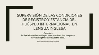 SUPERVISIÓN DE LAS CONDICIONES
DE REGISTROY ESTANCIA DEL
HUÉSPED INTERNACIONAL EN
LENGUA INGLESA
Class Aim:
To deal with and attending to some problems that the guests
have during their staying at the hotel.
Mtro. Misael Hernández Vicente
 