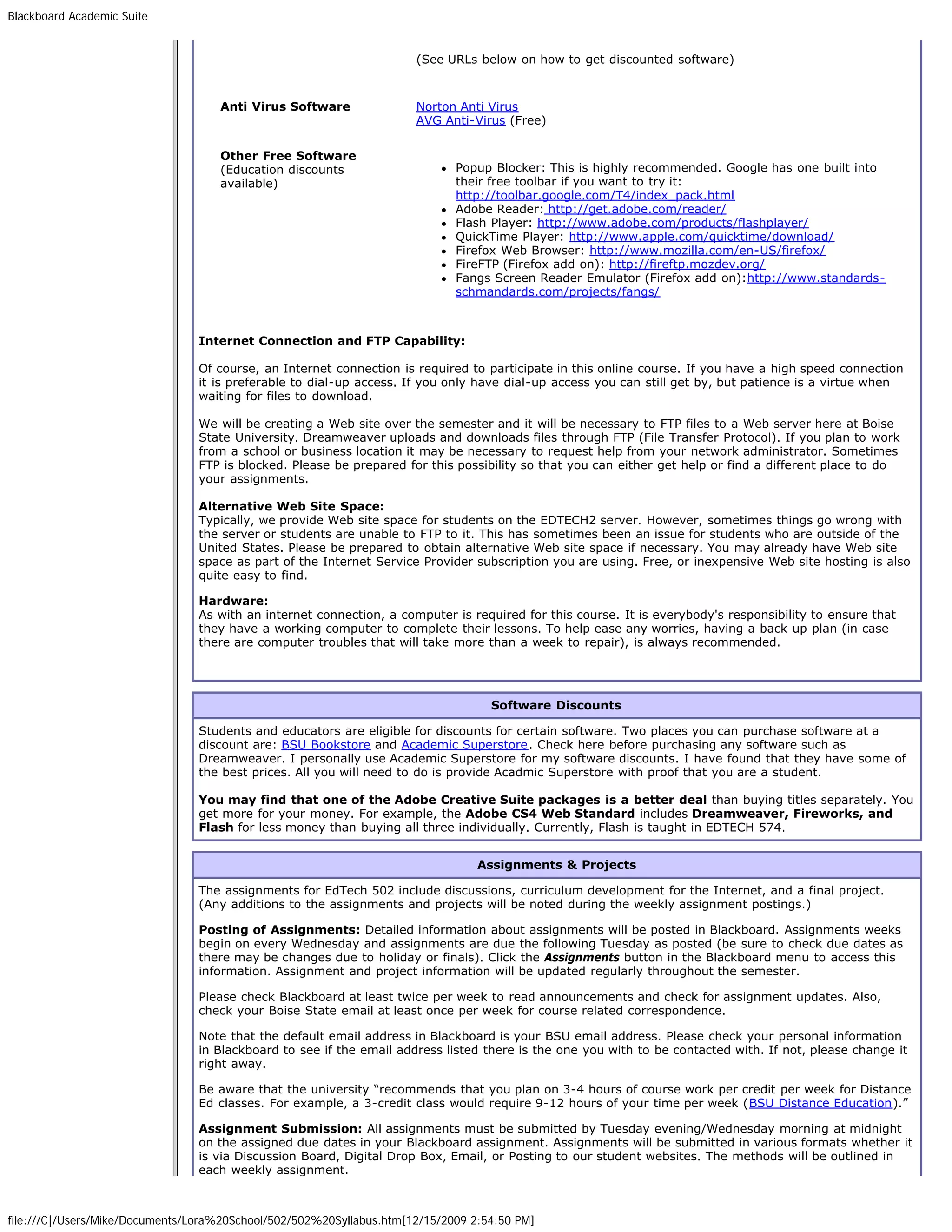 Blackboard Academic Suite


                                                                      (See URLs below on how to get discounted software)


                                    Anti Virus Software               Norton Anti Virus
                                                                      AVG Anti-Virus (Free)

                                    Other Free Software
                                    (Education discounts                     Popup Blocker: This is highly recommended. Google has one built into
                                    available)                               their free toolbar if you want to try it:
                                                                             http://toolbar.google.com/T4/index_pack.html
                                                                             Adobe Reader: http://get.adobe.com/reader/
                                                                             Flash Player: http://www.adobe.com/products/flashplayer/
                                                                             QuickTime Player: http://www.apple.com/quicktime/download/
                                                                             Firefox Web Browser: http://www.mozilla.com/en-US/firefox/
                                                                             FireFTP (Firefox add on): http://fireftp.mozdev.org/
                                                                             Fangs Screen Reader Emulator (Firefox add on):http://www.standards-
                                                                             schmandards.com/projects/fangs/



                                Internet Connection and FTP Capability:

                                Of course, an Internet connection is required to participate in this online course. If you have a high speed connection
                                it is preferable to dial-up access. If you only have dial-up access you can still get by, but patience is a virtue when
                                waiting for files to download.

                                We will be creating a Web site over the semester and it will be necessary to FTP files to a Web server here at Boise
                                State University. Dreamweaver uploads and downloads files through FTP (File Transfer Protocol). If you plan to work
                                from a school or business location it may be necessary to request help from your network administrator. Sometimes
                                FTP is blocked. Please be prepared for this possibility so that you can either get help or find a different place to do
                                your assignments.

                                Alternative Web Site Space:
                                Typically, we provide Web site space for students on the EDTECH2 server. However, sometimes things go wrong with
                                the server or students are unable to FTP to it. This has sometimes been an issue for students who are outside of the
                                United States. Please be prepared to obtain alternative Web site space if necessary. You may already have Web site
                                space as part of the Internet Service Provider subscription you are using. Free, or inexpensive Web site hosting is also
                                quite easy to find.

                                Hardware:
                                As with an internet connection, a computer is required for this course. It is everybody's responsibility to ensure that
                                they have a working computer to complete their lessons. To help ease any worries, having a back up plan (in case
                                there are computer troubles that will take more than a week to repair), is always recommended.




                                                                                   Software Discounts

                                Students and educators are eligible for discounts for certain software. Two places you can purchase software at a
                                discount are: BSU Bookstore and Academic Superstore. Check here before purchasing any software such as
                                Dreamweaver. I personally use Academic Superstore for my software discounts. I have found that they have some of
                                the best prices. All you will need to do is provide Acadmic Superstore with proof that you are a student.

                                You may find that one of the Adobe Creative Suite packages is a better deal than buying titles separately. You
                                get more for your money. For example, the Adobe CS4 Web Standard includes Dreamweaver, Fireworks, and
                                Flash for less money than buying all three individually. Currently, Flash is taught in EDTECH 574.


                                                                                 Assignments & Projects

                                The assignments for EdTech 502 include discussions, curriculum development for the Internet, and a final project.
                                (Any additions to the assignments and projects will be noted during the weekly assignment postings.)

                                Posting of Assignments: Detailed information about assignments will be posted in Blackboard. Assignments weeks
                                begin on every Wednesday and assignments are due the following Tuesday as posted (be sure to check due dates as
                                there may be changes due to holiday or finals). Click the Assignments button in the Blackboard menu to access this
                                information. Assignment and project information will be updated regularly throughout the semester.

                                Please check Blackboard at least twice per week to read announcements and check for assignment updates. Also,
                                check your Boise State email at least once per week for course related correspondence.

                                Note that the default email address in Blackboard is your BSU email address. Please check your personal information
                                in Blackboard to see if the email address listed there is the one you with to be contacted with. If not, please change it
                                right away.

                                Be aware that the university “recommends that you plan on 3-4 hours of course work per credit per week for Distance
                                Ed classes. For example, a 3-credit class would require 9-12 hours of your time per week (BSU Distance Education).”

                                Assignment Submission: All assignments must be submitted by Tuesday evening/Wednesday morning at midnight
                                on the assigned due dates in your Blackboard assignment. Assignments will be submitted in various formats whether it
                                is via Discussion Board, Digital Drop Box, Email, or Posting to our student websites. The methods will be outlined in
                                each weekly assignment.



file:///C|/Users/Mike/Documents/Lora%20School/502/502%20Syllabus.htm[12/15/2009 2:54:50 PM]
 