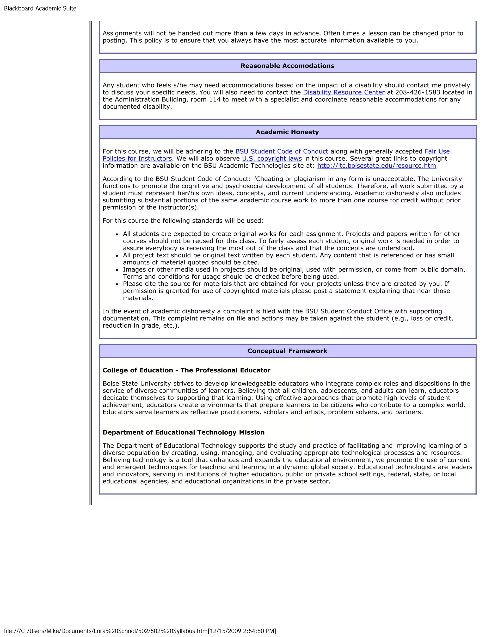 Blackboard Academic Suite



                                Assignments will not be handed out more than a few days in advance. Often times a lesson can be changed prior to
                                posting. This policy is to ensure that you always have the most accurate information available to you.



                                                                               Reasonable Accomodations


                                Any student who feels s/he may need accommodations based on the impact of a disability should contact me privately
                                to discuss your specific needs. You will also need to contact the Disability Resource Center at 208-426-1583 located in
                                the Administration Building, room 114 to meet with a specialist and coordinate reasonable accommodations for any
                                documented disability.



                                                                                    Academic Honesty


                                For this course, we will be adhering to the BSU Student Code of Conduct along with generally accepted Fair Use
                                Policies for Instructors. We will also observe U.S. copyright laws in this course. Several great links to copyright
                                information are available on the BSU Academic Technologies site at: http://itc.boisestate.edu/resource.htm

                                According to the BSU Student Code of Conduct: "Cheating or plagiarism in any form is unacceptable. The University
                                functions to promote the cognitive and psychosocial development of all students. Therefore, all work submitted by a
                                student must represent her/his own ideas, concepts, and current understanding. Academic dishonesty also includes
                                submitting substantial portions of the same academic course work to more than one course for credit without prior
                                permission of the instructor(s)."

                                For this course the following standards will be used:

                                       All students are expected to create original works for each assignment. Projects and papers written for other
                                       courses should not be reused for this class. To fairly assess each student, original work is needed in order to
                                       assure everybody is receiving the most out of the class and that the concepts are understood.
                                       All project text should be original text written by each student. Any content that is referenced or has small
                                       amounts of material quoted should be cited.
                                       Images or other media used in projects should be original, used with permission, or come from public domain.
                                       Terms and conditions for usage should be checked before being used.
                                       Please cite the source for materials that are obtained for your projects unless they are created by you. If
                                       permission is granted for use of copyrighted materials please post a statement explaining that near those
                                       materials.

                                In the event of academic dishonesty a complaint is filed with the BSU Student Conduct Office with supporting
                                documentation. This complaint remains on file and actions may be taken against the student (e.g., loss or credit,
                                reduction in grade, etc.).



                                                                                 Conceptual Framework


                                College of Education - The Professional Educator

                                Boise State University strives to develop knowledgeable educators who integrate complex roles and dispositions in the
                                service of diverse communities of learners. Believing that all children, adolescents, and adults can learn, educators
                                dedicate themselves to supporting that learning. Using effective approaches that promote high levels of student
                                achievement, educators create environments that prepare learners to be citizens who contribute to a complex world.
                                Educators serve learners as reflective practitioners, scholars and artists, problem solvers, and partners.


                                Department of Educational Technology Mission

                                The Department of Educational Technology supports the study and practice of facilitating and improving learning of a
                                diverse population by creating, using, managing, and evaluating appropriate technological processes and resources.
                                Believing technology is a tool that enhances and expands the educational environment, we promote the use of current
                                and emergent technologies for teaching and learning in a dynamic global society. Educational technologists are leaders
                                and innovators, serving in institutions of higher education, public or private school settings, federal, state, or local
                                educational agencies, and educational organizations in the private sector.




file:///C|/Users/Mike/Documents/Lora%20School/502/502%20Syllabus.htm[12/15/2009 2:54:50 PM]
 