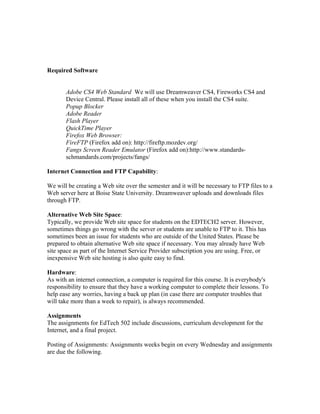 Required Software


       Adobe CS4 Web Standard We will use Dreamweaver CS4, Fireworks CS4 and
       Device Central. Please install all of these when you install the CS4 suite.
       Popup Blocker
       Adobe Reader
       Flash Player
       QuickTime Player
       Firefox Web Browser:
       FireFTP (Firefox add on): http://fireftp.mozdev.org/
       Fangs Screen Reader Emulator (Firefox add on):http://www.standards-
       schmandards.com/projects/fangs/

Internet Connection and FTP Capability:

We will be creating a Web site over the semester and it will be necessary to FTP files to a
Web server here at Boise State University. Dreamweaver uploads and downloads files
through FTP.

Alternative Web Site Space:
Typically, we provide Web site space for students on the EDTECH2 server. However,
sometimes things go wrong with the server or students are unable to FTP to it. This has
sometimes been an issue for students who are outside of the United States. Please be
prepared to obtain alternative Web site space if necessary. You may already have Web
site space as part of the Internet Service Provider subscription you are using. Free, or
inexpensive Web site hosting is also quite easy to find.

Hardware:
As with an internet connection, a computer is required for this course. It is everybody's
responsibility to ensure that they have a working computer to complete their lessons. To
help ease any worries, having a back up plan (in case there are computer troubles that
will take more than a week to repair), is always recommended.

Assignments
The assignments for EdTech 502 include discussions, curriculum development for the
Internet, and a final project.

Posting of Assignments: Assignments weeks begin on every Wednesday and assignments
are due the following.
 
