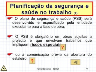 12
Planificação da segurança e
saúde no trabalho (2)
O plano de segurança e saúde (PSS) será
desenvolvido e especificado pela entidade
executante para a fase de obra;
O PSS é obrigatório em obras sujeitas a
projecto e que envolvam trabalhos que
impliquem riscos especiais
ou a comunicação prévia da abertura do
estaleiro;
?
?
Fernando Santos - TSHST
 