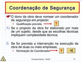 13
Coordenação de Segurança
O dono da obra deve nomear um coordenador
de segurança em projecto:
 Qualificação prevista
A) Se o projecto da obra for elaborado por mais
de um sujeito, desde que as escolhas técnicas
impliquem complexidade técnica;
B. Se for prevista a intervenção na execução da
obra de duas ou mais empresas;
 Nomeação do Coordenador ?
?
Fernando Santos - TSHST
 