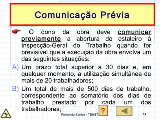 14
Comunicação Prévia
O dono da obra deve comunicar
previamente a abertura do estaleiro à
Inspecção-Geral do Trabalho quando for
previsível que a execução da obra envolva um
das seguintes situações:
A) Um prazo total superior a 30 dias e, em
qualquer momento, a utilização simultânea de
mais de 20 trabalhadores;
B) Um total de mais de 500 dias de trabalho,
correspondente ao somatório dos dias de
trabalho prestado por cada um dos
trabalhadores; ?Fernando Santos - TSHST
 