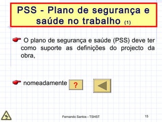15
PSS - Plano de segurança e
saúde no trabalho (1)
O plano de segurança e saúde (PSS) deve ter
como suporte as definições do projecto da
obra,
nomeadamente ?
Fernando Santos - TSHST
 