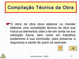 17
Compilação Técnica da Obra
O dono da obra deve elaborar ou mandar
elaborar uma compilação técnica da obra que
inclua os elementos úteis a ter em conta na sua
utilização futura, bem como em trabalhos
posteriores à sua conclusão, para preservar a
segurança e saúde de quem os executar;
?
Fernando Santos - TSHST
 