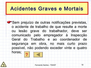 18
Acidentes Graves e Mortais
Sem prejuízo de outras notificações previstas,
o acidente de trabalho de que resulte a morte
ou lesão grave do trabalhador, deve ser
comunicado pelo empregador à Inspecção
Geral do Trabalho e ao coordenador de
segurança em obra, no mais curto prazo
possível, não podendo exceder vinte e quatro
horas;
?
Fernando Santos - TSHST
 
