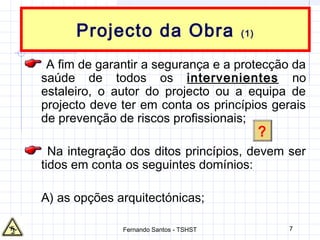 7
Projecto da Obra (1)
A fim de garantir a segurança e a protecção da
saúde de todos os intervenientes no
estaleiro, o autor do projecto ou a equipa de
projecto deve ter em conta os princípios gerais
de prevenção de riscos profissionais;
Na integração dos ditos princípios, devem ser
tidos em conta os seguintes domínios:
A) as opções arquitectónicas;
?
Fernando Santos - TSHST
 