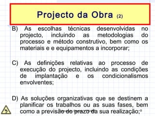 Fernando Santos - TSHST 8
Projecto da Obra (2)
B) As escolhas técnicas desenvolvidas no
projecto, incluindo as metodologias do
processo e método construtivo, bem como os
materiais e e equipamentos a incorporar;
C) As definições relativas ao processo de
execução do projecto, incluindo as condições
de implantação e os condicionalismos
envolventes;
D) As soluções organizativas que se destinem a
planificar os trabalhos ou as suas fases, bem
como a previsão do prazo da sua realização;
 