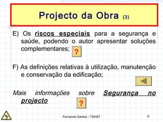 9
Projecto da Obra (3)
E) Os riscos especiais para a segurança e
saúde, podendo o autor apresentar soluções
complementares;
F) As definições relativas à utilização, manutenção
e conservação da edificação;
Mais informações sobre Segurança no
projecto
?
?
Fernando Santos - TSHST
 