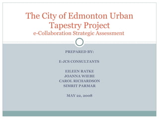 PREPARED BY: E-JCS CONSULTANTS  EILEEN RATKE JOANNA WIEBE CAROL RICHARDSON SIMRIT PARMAR MAY 22, 2008 The City of Edmonton Urban Tapestry Project e-Collaboration Strategic Assessment  