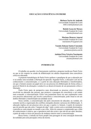 EDUCAÇÃO E CONSCIÊNCIA EM FREIRE


                                                               Bárbara Xavier de Andrade
                                                              Universidade Estadual do Ceará
                                                                   b4b1z1nh4@hotmail.com

                                                                   Rutiele Lucas de Moraes
                                                              Universidade Estadual do Ceará
                                                                        rutiele@hotmail.com

                                                                 Mariana Menezes Amaral
                                                              Universidade Estadual do Ceará
                                                                  marianama.81@gmail.com

                                                         Yasmin Zalazan Santos Conceição
                                                            Universidade Estadual do Ceará
                                                                  yasminzsc@terra.com.br

                                                        Antônia Érica Teixeira Nascimento
                                                            Universidade Estadual do Ceará
                                                                      ericatn@hotmail.com


                                      INTRODUÇÃO


         O trabalho em questão visa basicamente explicitar a proposta trazida por Paulo Freire
no que se diz respeito ao estudo da alfabetização em adultos despertando uma consciência
crítica no educando.
        A proposta metodológica de Paulo Freire quebrou o paradigma de que a educação por
si só conduz uma sociedade a libertação da opressão. Segundo Freire, a educação é um ato de
conhecimento e conscientização, e é a partir de uma educação libertadora e transformadora,
em que o homem assume um papel ativo no seu processo de alfabetização de forma crítica, é
possível libertá-lo da alienação e conduzi-lo ao desenvolvimento de um pensamento crítico e
libertador.
         Paulo Freire parte de perspectiva mais direcionada ao processo crítico e político
envolvido na educação das pessoas, que promove a passagem da consciência a um estado
mais avançado: a conscientização. Freire vem justamente trazer em suas explanações como
esse processo educacional, que envolve consciência e conscientização, pode situar-se em um
âmbito libertador e transformador da realidade social.
        Nesse sentido, a conscientização não parte unicamente do educador, na verdade, ele
somente auxilia a organização dos conflitos emergidos durante o processo de alfabetização. A
educação implica em um processo ativo em que o sujeito é o homem. A partir do momento
que ele percebe que não está a “margem de algo” onde o centro seria a sociedade dominadora,
e percebe-se como atuante no mundo a sua volta. Além de começar a compreender que a falta
de conhecimento é relativa, que a ignorância total não existe e que não há um saber absoluto,
a partir de então se inicia um processo de mudança interior rumo a conscientização.
        Dessa forma, o método de Freire propõe uma passagem de uma concepção distorcida
da realidade para uma percepção crítica da mesma.
 