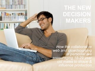 THE NEW DECISION MAKERS How the collaborative web and crowdsourcing in particular are encouraging 18-29 year old males to shape & influence production 