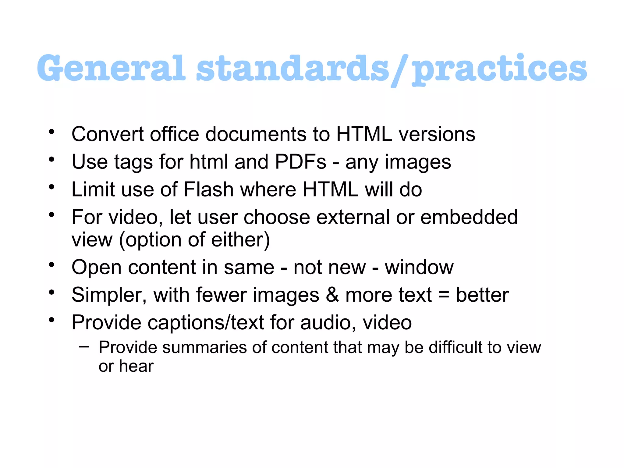 General standards/practices Convert office documents to HTML versions Use tags for html and PDFs - any images  Limit use of Flash where HTML will do For video, let user choose external or embedded view (option of either) Open content in same - not new - window  Simpler, with fewer images & more text = better Provide captions/text for audio, video Provide summaries of content that may be difficult to view or hear 