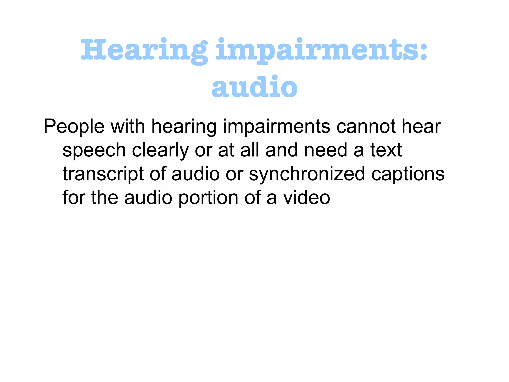 Hearing impairments: audio People with hearing impairments cannot hear speech clearly or at all and need a text transcript of audio or synchronized captions for the audio portion of a video 