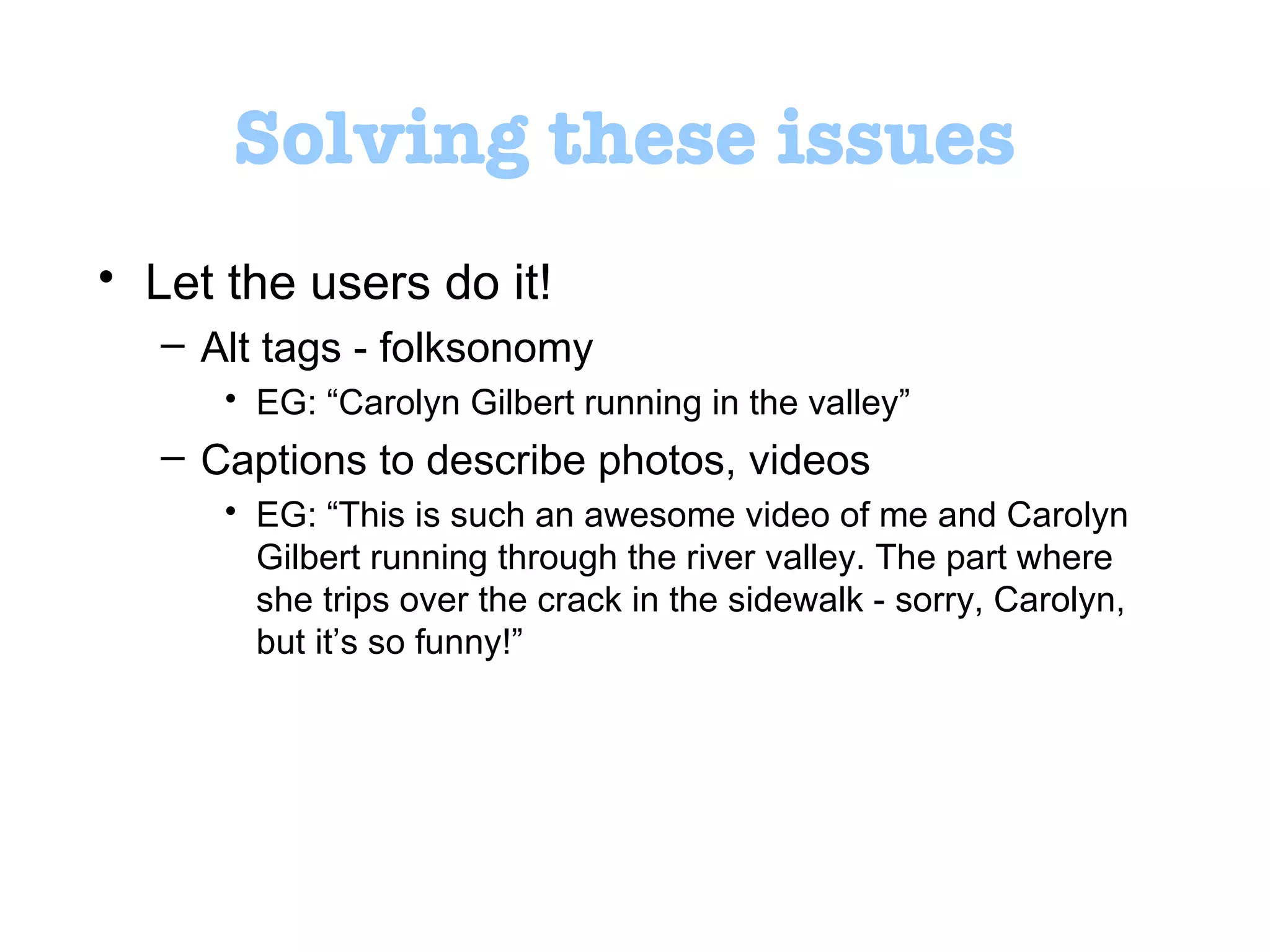 Solving these issues Let the users do it!  Alt tags - folksonomy  EG:  “ Carolyn Gilbert running in the valley ” Captions to describe photos, videos  EG:  “ This is such an awesome video of me and Carolyn Gilbert running through the river valley. The part where she trips over the crack in the sidewalk - sorry, Carolyn, but it ’ s so funny! ”   