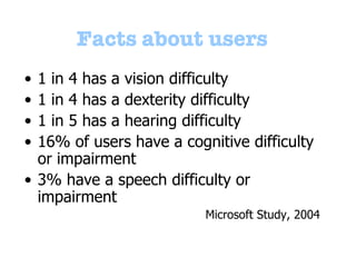 Facts   about users 1 in 4 has a vision difficulty 1 in 4 has a dexterity difficulty 1 in 5 has a hearing difficulty  16% of users have a cognitive difficulty or impairment 3% have a speech difficulty or impairment Microsoft Study, 2004 
