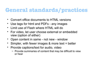 General standards/practices Convert office documents to HTML versions Use tags for html and PDFs - any images  Limit use of Flash where HTML will do For video, let user choose external or embedded view (option of either) Open content in same - not new - window  Simpler, with fewer images & more text = better Provide captions/text for audio, video Provide summaries of content that may be difficult to view or hear 