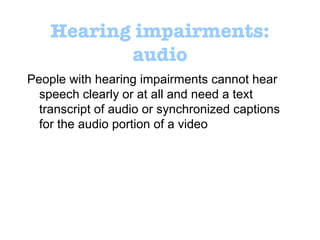 Hearing impairments: audio People with hearing impairments cannot hear speech clearly or at all and need a text transcript of audio or synchronized captions for the audio portion of a video 