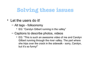 Solving these issues Let the users do it!  Alt tags - folksonomy  EG:  “ Carolyn Gilbert running in the valley ” Captions to describe photos, videos  EG:  “ This is such an awesome video of me and Carolyn Gilbert running through the river valley. The part where she trips over the crack in the sidewalk - sorry, Carolyn, but it ’ s so funny! ”   