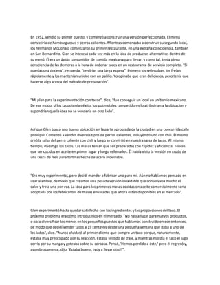 En 1952, vendió su primer puesto, y comenzó a construir una versión perfeccionada. El menú
consistiría de hamburguesas y perros calientes. Mientras comenzaba a construir su segundo local,
los hermanos McDonald comenzaron su primer restaurante, en una extraña coincidencia, también
en San Bernardino. Glen se interesó cada vez más en la idea de productos alternativos dentro de
su menú. Él era un ávido consumidor de comida mexicana para llevar, y como tal, tenía plena
consciencia de las demoras a la hora de ordenar tacos en un restaurante de servicio completo. "Si
querías una docena", recuerda, "tendrías una larga espera". Primero los rellenaban, los freían
rápidamente y los mantenían unidos con un palillo. Yo opinaba que eran deliciosos, pero tenía que
hacerse algo acerca del método de preparación".
"Mi plan para la experimentación con tacos", dice, "fue conseguir un local en un barrio mexicano.
De ese modo, si los tacos tenían éxito, los potenciales competidores lo atribuirían a la ubicación y
supondrían que la idea no se vendería en otro lado".
Así que Glen buscó una buena ubicación en la parte apropiada de la ciudad en una concurrida calle
principal. Comenzó a vender diversos tipos de perros calientes, incluyendo uno con chili. Él mismo
creó la salsa del perro caliente con chili y luego se convirtió en nuestra salsa de tacos. Al mismo
tiempo, investigó los tacos. Las masas tenían que ser preparadas con rapidez y eficiencia. Tenían
que ser cocidos en aceite en primer lugar y luego rellenados. Él había visto la versión en crudo de
una cesta de freír para tortillas hecha de acero inoxidable.
"Era muy experimental, pero decidí mandar a fabricar uno para mí. Aún no habíamos pensado en
usar alambre, de modo que creamos una pesada versión inoxidable que conservaba mucho el
calor y freía uno por vez. La idea para las primeras masas cocidas en aceite comercialmente sería
adoptada por los fabricantes de masas envasadas que ahora están disponibles en el mercado".
Glen experimentó hasta quedar satisfecho con los ingredientes y las proporciones del taco. El
próximo problema era cómo introducirlos en el mercado. "No había lugar para nuevos productos,
o para diversificar los menús en los pequeños puestos que habíamos construido en ese entonces,
de modo que decidí vender tacos a 19 centavos desde una pequeña ventana que daba a uno de
los lados", dice. "Nunca olvidaré al primer cliente que compró un taco porque, naturalmente,
estaba muy preocupado por su reacción. Estaba vestido de traje, y mientras mordía el taco el jugo
corría por su manga y goteaba sobre su corbata. Pensé, 'Hemos perdido a éste,' pero él regresó y,
asombrosamente, dijo, 'Estaba bueno, ¡voy a llevar otro!'".
 