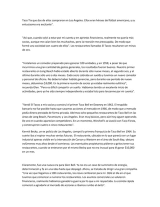 Taco Tia que dos de ellos compraron en Los Angeles. Ellos eran héroes del fútbol americano, y su
entusiasmo era excitante".
"Así que, cuando volví a estar por mi cuenta y en aprietos financieros, realmente no quería más
socios, aunque me caían bien los muchachos, pero la recesión me preocupaba. De modo que
formé una sociedad con cuatro de ellos". Los restaurantes llamados El Tacos resultaron ser minas
de oro.
"Instalamos un comedor preparado para generar 100 unidades, y en 1958, a pesar de que
incurrimos una gran cantidad de gastos generales, los resultados fueron buenos. Nuestro primer
restaurante en Long Beach había estado abierto durante sólo nueve meses, el segundo seis, y el
último durante sólo uno o dos meses. Cada socio cobraba un sueldo y tuvimos un nuevo comedor
y personal de oficina. No debería haber habido ganancias, pero durante ese período de nueve
meses, obtuvimos $3,000. En la primera reunión de socios yo estaba realmente eufórico",
recuerda Glen. "Pero es difícil compartir un sueño. Habíamos tenido un excelente inicio de
actividades, pero yo he sido siempre independiente y estaba listo para lanzarme por mi cuenta".
"Vendí El Tacos a mis socios y construí el primer Taco Bell en Downey en 1962. El respaldo
bancario no fue posible hasta que sacamos acciones al mercado en 1966, de modo que a menudo
pedía dinero prestado de forma privada. Abrimos ocho pequeños restaurantes de Taco Bell en las
áreas de Long Beach, Paramount, y Los Angeles. Eran muy básicos, pero aún hoy siguen operando.
De vez en cuando aparecían competidores. En un momento, Winchell's se asoció con Taco Fiesta,
y construyeron cuatro o cinco restaurantes".
Kermit Becky, un ex policía de Los Angeles, compró la primera franquicia de Taco Bell en 1964. Su
suerte iba a inspirar muchas ventas futuras. El restaurante, ubicado en lo que parecía ser un lugar
industrial apenas visible en la intersección de Carson y Western en el área de South Bay, obtuvo
volúmenes muy altos desde el comienzo. Los eventuales propietarios pidieron a gritos tener sus
restaurantes, cuando se enteraron por el mismo Becky que no era inusual para él ganar $10,000
en un mes.
Claramente, fue una nueva era para Glen Bell. Ya no era un caso de suministro de energía,
determinación y fe en una idea hasta que despegó. Ahora, se trataba de dirigir una gran compañía.
"Una vez que llegamos a 100 restaurantes, las cosas cambiaron para mí. Odié el día en el que
tuvimos que comenzar a numerar los restaurantes. Los asuntos comerciales se volvieron
financieros, realmente habíamos ganado la guerra por lo que a mi respectaba. La comida rápida
comenzó a agradarle al mercado de acciones e íbamos rumbo al éxito".
 