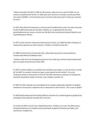 "Había comenzado Taco Bell en 1962 con 40 acciones, cada una con un valor de $100. Era una
empresa completamente familiar. En 1969, para sacar acciones al mercado, tuvimos que dividir
esos valores 30,000 a 1. Esto demuestra que no teníamos idea acerca de lo mucho que crecerían
las cosas".
En 1975, Glen ofreció formalmente su renuncia como Presidente de la Junta. Tres años más tarde,
vendió los 868 restaurantes de Taco Bell, a PepsiCo, Inc. La gestación del trato duró
aproximadamente seis meses y culminó con Glen Bell como accionista principal de PepsiCo y eso
le posibilitó ganar millones.
En 1977 se abre el primer restaurante internacional en Guam, y en 1984 Taco Bell reemplaza sus
restaurantes originales con estilo misionero. También se instalaron drive-thru.
En 1988 Taco Bell lanzó la iniciativa del valor, reduciendo el precio de nuevos productos e
introduciendo Relleno de Bebidas Gratis.
También se dio inicio a la estrategia de precios en tres niveles que continuó siendo fundamental
para la creación de promociones hasta 1994.
En 1991 Taco Bell establece la actividad comercial Express para lograr su visión de ofrecer comida
de Taco Bell "en cualquier momento y lugar en que la gente tuviese hambre". Los carros
compactos, kioscos y restaurantes en línea de Taco Bell comenzaron a aparecer en aeropuertos,
estaciones de gasolina, locales minoristas, cines, estadios, escuelas, etc.
En 1992 Taco Bell responde a las necesidades de la arrasada y alborotada ciudad de Los Angeles
mediante la construcción y reapertura de un restaurante en sólo 14 horas. "¡Eso sí que es rápido!"
En 1995 PepsiCo Restaurant International (PRI) se convierte en la unidad de gerencia global de las
actividades comerciales de Taco Bell, KFC y Pizza Hut.
En octubre de 1997 se funda Tricon Global Restaurants. También en ese año, Taco Bell lanzó su
campaña publicitaria con mútiples avisos presentando al popular Chihuahua que habla, y dio
nacimiento a TacoBell.com.
 