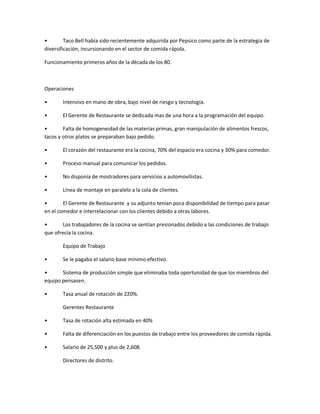ͻ Taco Bell había sido recientemente adquirida por Pepsico como parte de la estrategia de
diversificación, incursionando en el sector de comida rápida.
Funcionamiento primeros años de la década de los 80.
Operaciones
ͻ Intensivo en mano de obra, bajo nivel de riesgo y tecnología.
ͻ El Gerente de Restaurante se dedicada mas de una hora a la programación del equipo.
ͻ Falta de homogeneidad de las materias primas, gran manipulación de alimentos frescos,
tacos y otros platos se preparaban bajo pedido.
ͻ El corazón del restaurante era la cocina, 70% del espacio era cocina y 30% para comedor.
ͻ Proceso manual para comunicar los pedidos.
ͻ No disponía de mostradores para servicios a automovilistas.
ͻ Línea de montaje en paralelo a la cola de clientes.
ͻ El Gerente de Restaurante y su adjunto tenían poca disponibilidad de tiempo para pasar
en el comedor e interrelacionar con los clientes debido a otras labores.
ͻ Los trabajadores de la cocina se sentían presionados debido a las condiciones de trabajo
que ofrecía la cocina.
Equipo de Trabajo
ͻ Se le pagaba el salario base mínimo efectivo.
ͻ Sistema de producción simple que eliminaba toda oportunidad de que los miembros del
equipo pensasen.
ͻ Tasa anual de rotación de 220%.
Gerentes Restaurante
ͻ Tasa de rotación alta estimada en 40%
ͻ Falta de diferenciación en los puestos de trabajo entre los proveedores de comida rápida.
ͻ Salario de 25,500 y plus de 2,608.
Directores de distrito.
 