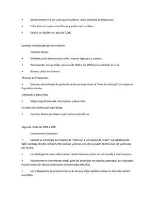 ͻ Generalmente era personas que triunfaron como Gerentes de Restaurant.
ͻ Enfocados en inspecciones físicas y auditorias contables.
ͻ Salario de 38,000 y un plus de 5,000
Cambios introducidos por John Martin.
Cambios Físicos.
ͻ Modernización de los restaurantes, nuevos logotipos y carteles.
ͻ Restaurantes más grandes, pasaron de 1600 a los 2000 pies cuadrados de área.
ͻ Nuevos platos en el menú.
Técnicas de Producción.
ͻ Sistemas electrónicos de punto de venta para optimizar la ͞línea de montaje͟, se mejoro el
flujo del producto.
Formación y Desarrollo.
ͻ Mejora significativa de la formación y desarrollo.
Sistemas de Información Operativos.
ͻ Cambios fáciles para hacer subir ventas y beneficios.
Segunda Parte de 1989 a 1991.
Lineamientos Generales
ͻ Cambio su estrategia de creación de ͞noticias͟ a la creación de ͞valor͟. La estrategia de
valor contaba con dos componentes calidad y precio, una de las cuales tendría que ser sustituida
por la otra.
ͻ La estrategia de valor sufrió varias transformaciones antes de ser lanzada a nivel nacional.
ͻ Inicialmente se incremento ventas pero los beneficios no eran los esperados. Era necesario
reducir costos sin afectar los factores denominados HECHOS.
ͻ Los trabajadores de primera línea eran los que mejor podían resolver el tema de reducir
los costos.
 