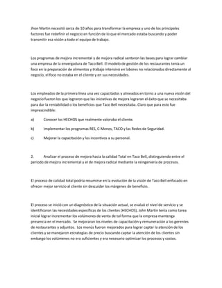 Jhon Martin necesitó cerca de 10 años para transformar la empresa y uno de los principales
factores fue redefinir el negocio en función de lo que el mercado estaba buscando y poder
transmitir esa visión a todo el equipo de trabajo.
Los programas de mejora incremental y de mejora radical sentaron las bases para lograr cambiar
una empresa de la envergadura de Taco Bell. El modelo de gestión de los restaurantes tenia un
foco en la preparación de alimentos y trabajo intensivo en labores no relacionadas directamente al
negocio, el foco no estaba en el cliente y en sus necesidades.
Los empleados de la primera línea una vez capacitados y alineados en torno a una nueva visión del
negocio fueron los que lograron que las iniciativas de mejora lograran el éxito que se necesitaba
para dar la rentabilidad o los beneficios que Taco Bell necesitaba. Claro que para esto fue
imprescindible:
a) Conocer los HECHOS que realmente valoraba el cliente.
b) Implementar los programas RES, C-Menos, TACO y las Redes de Seguridad.
c) Mejorar la capacitación y los incentivos a su personal.
2. Analizar el proceso de mejora hacia la calidad Total en Taco Bell, distinguiendo entre el
periodo de mejora incremental y el de mejora radical mediante la reingeniería de procesos.
El proceso de calidad total podría resumirse en la evolución de la visión de Taco Bell enfocado en
ofrecer mejor servicio al cliente sin descuidar los márgenes de beneficio.
El proceso se inició con un diagnóstico de la situación actual, se evaluó el nivel de servicio y se
identificaron las necesidades específicas de los clientes (HECHOS), John Martin tenía como tarea
inicial lograr incrementar los volúmenes de venta de tal forma que la empresa mantenga
presencia en el mercado. Se mejoraran los niveles de capacitación y remuneración a los gerentes
de restaurantes y adjuntos. Los menús fueron mejorados para lograr captar la atención de los
clientes y se manejaron estrategias de precio buscando captar la atención de los clientes sin
embargo los volúmenes no era suficientes y era necesario optimizar los procesos y costos.
 