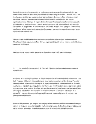Luego de las mejoras incrementales se implementaron programas de mejoras radicales que
cambiaron la forma de realizar los procesos en Taco Bell. Programas como C-menos, Res y Taco
involucraron cambios que afectaron toda la organización. C-menos enfoco el tema en mejor
servicio al clientes y mejor aprovechamiento de los espacios en los locales, Res redujo
significativamente el tiempo de espera de los clientes en la cola aplicando herramientas que la
competencia ya venia utilizando, y quizás la mas importante fue Taco que logro reorientar las
actividades de los gerentes de restaurante de actividades de poco valor agregado a actividades
que buscan la interacción continua con los clientes para lograr mejorar continuamente y tomar
oportunidades de mercado.
Se busco crear ventajas en función de contar con personal especializado, entendido en una
filosofía de trabajo y que vea en Taco Bell una organización que le ofrece mejores posibilidades de
desarrollo profesional.
La distinción de ambas etapas puede verse claramente en el gráfico a continuación:
3. Los principales competidores de Taco Bell, ¿podrían copiar con éxito su estrategia de
Calidad Total?
El soporte de la estrategia y cambio de procesos tenia que ser sustentada en el personal de Taco
Bell. Para esto Hill Bensyl, vicepresidente de Recursos Humanos tuvo la idea de crear ͞un valor
irreemplazable͟ que consistía en un plan de aspectos monetarios y no monetarios de tal forma
que tuviesen algo de lo que no pudieran marcharse. Las iniciativas de mejora progresiva o radical
podrían copiarse tal como lo hizo Taco Bell con el programa RES que lo tomo de MacDonald`s sin
embargo el reto de Taco Bell era tener un personal alineado a las nuevas estrategias de la
compañía y era esto últimamente lo que podría generar mayores barreras de entrada a los
principales competidores.
Por otro lado, creemos que ninguna estrategia puede mantenerse exclusivamente en el tiempo y
es muy obvio que la competencia podrá implementar procesos de Benchmarking en la búsqueda
de los mismos resultados, generándose ya un estilo de gestión aplicable a la industria.
 