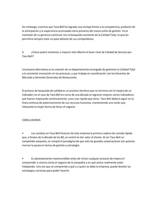 Sin embargo, creemos que Taco Bell ha logrado una ventaja frente a la competencia, producto de
la anticipación y la experiencia acumulada como pioneros del nuevo estilo de gestión. Ya es
menester de su gerencia continuar con la búsqueda constante de la Calidad Total, lo que les
permitirá siempre estar un paso delante de sus competidores.
4. ¿Cómo podrá mantener y mejorar John Martin el buen nivel de Calidad de Servicio por
Taco Bell?
Una buena alternativa es la creación de un departamento encargado de gestionar la Calidad Total
y la constante innovación en los procesos, y que trabaje en coordinación con los Gerentes de
Mercado y Gerentes Generales de Restaurante.
El proceso de búsqueda de calidad es un proceso iterativo que no termina con la mejora de un
indicador; en el caso de Taco Bell en cerca de una década se lograron mejorar varios indicadores
que fueron mejorando continuamente, unos mas rápido que otros. Taco Bell deberá seguir en la
línea continua de potenciamiento de sus recursos humanos, manteniendo una visión que
interprete la mejor forma de llevar el negocio.
CONCLUSIONES
ͻ Los cambios en Taco Bell hicieron de esta empresa la primera cadena de comida rápida
que, a finales de la década de los 80, se centró en dar valor al cliente. Al ser Taco Bell un
competidor pequeño, se rompió el paradigma de que solo las grandes corporaciones son quienes
marcan la pauta en temas de gestión y estrategia.
ͻ Es absolutamente imprescindible antes de iniciar cualquier proceso de mejora el
comprender a ciencia cierta el negocio de la compañía y en qué sector realmente están
trabajando. Una vez que se comprende a qué y a quien se debe la empresa, puede diseñar las
estrategias correctas para poder hacerlo.
 