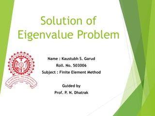 Solution of
Eigenvalue Problem
Name : Kaustubh S. Garud
Roll. No. 503006
Subject : Finite Element Method
Guided by
Prof. P. N. Dhatrak
 