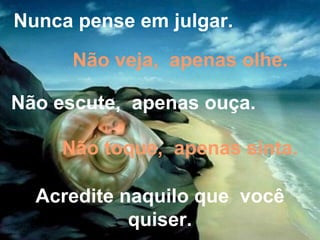 Nunca pense em julgar. Não veja,  apenas olhe. Não escute,  apenas ouça. Não toque,  apenas sinta. Acredite naquilo que  você quiser. 
