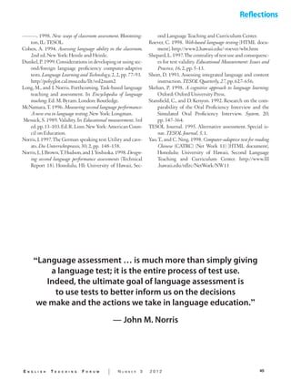 45E n g l i s h T e a c h i n g F o r u m | N u m b e r 3 2 0 1 2
———. 1998. New ways of classroom assessment. Blooming-
ton, IL: TESOL.
Cohen, A. 1994. Assessing language ability in the classroom.
2nd ed. New York: Heinle and Heinle.
Dunkel,P.1999.Considerations in developing or using sec-
ond/foreign language proficiency computer-adaptive
tests. Language Learning and Technology, 2, 2, pp. 77–93. 	
http//polyglot.cal.msu.edu/llt/vol2num2
Long, M., and J. Norris. Forthcoming. Task-based language
teaching and assessment. In Encyclopedia of language
teaching. Ed. M. Byram. London: Routledge.
McNamara, T. 1996. Measuring second language performance:
A new era in language testing. New York: Longman.
Messick, S. 1989. Validity. In Educational measurement, 3rd
ed.pp.13–103.Ed.R.Linn.New York: American Coun-
cil on Education.
Norris,J.1997.The German speaking test: Utility and cave-
ats. Die Unterrichtspraxis, 30, 2, pp. 148–158.
Norris,J.,J.Brown,T.Hudson,and J.Yoshioka.1998.Design-
ing second language performance assessments (Technical
Report 18). Honolulu, HI: University of Hawaii, Sec-
ond Language Teaching and Curriculum Center.
Roever, C. 1998. Web-based language testing [HTML docu-
ment]. http://www2.hawaii.edu/~roever/wbt.htm
Shepard,L.1997.The centrality of test use and consequenc-
es for test validity. Educational Measurement: Issues and
Practice, 16, 2, pp. 5–13.
Short, D. 1993. Assessing integrated language and content
instruction. TESOL Quarterly, 27, pp. 627–656.
Skehan, P. 1998. A cognitive approach to language learning.
Oxford: Oxford University Press.
Stansfield, C., and D. Kenyon. 1992. Research on the com-
parability of the Oral Proficiency Interview and the
Simulated Oral Proficiency Interview. System, 20,
pp. 347–364.
TESOL Journal. 1995. Alternative assessment. Special is-
sue. TESOL Journal, 5, 1.
Yao, T., and C. Ning. 1998. Computer-adaptive test for reading
Chinese (CATRC) (Net Work 11) [HTML document].
Honolulu: University of Hawaii, Second Language
Teaching and Curriculum Center. http://www.lll
.hawaii.edu/nflrc/NetWork/NW11
“Language assessment … is much more than simply giving
a language test; it is the entire process of test use.
Indeed, the ultimate goal of language assessment is
to use tests to better inform us on the decisions
we make and the actions we take in language education.”
— John M. Norris
 