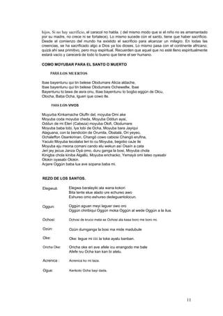 hijos. Si no hay sacrificio, el caracol no habla. ( del mismo modo que si el niño no es amamantado
por su madre, no crece ni se fortalece). Lo mismo sucede con el santo, tiene que haber sacrificio.
Desde el comienzo del mundo ha existido el sacrificio para alcanzar un milagro. En todas las
creencias, se ha sacrificado algo a Dios ya los dioses. Lo mismo pasa con el continente africano;
quizá ahí sea primitivo, pero muy espiritual. Recuerden que aquel que no esté lleno espiritualmente
estará vacío y carecerá de todo lo bueno que tiene el ser humano.
COMO MOYUBAR PARA EL SANTO O MUERTO
PARA LOS MUERTOS
Ibae bayentunu qui tin belese Olodumare Alicia aldache,
Ibae bayentunu qui tin belese Olodumare Ochewellw, Ibae
Bayentunu to lawa de asra onu, Ibae bayentunu to bogbo eggún de Olcu,
Olocha, Baba Ocha, Igueri que cowo Ile.
PARA LOS VIVOS
Muyurba Kinkamache Oluffn del, moyuba Omi ake
Moyuba coda moyuba cheda, Moyuba Oddun ayai,
Oddun de mi Eleri (Cabeza) moyuba Olofi, Olodumare
Moyuba baba tobi, Iya tobi de Ocha, Moyuba bara Jayiqui
Alaguana, con la bendición de Orumila, Obatalá, Ori yeyeo,
Ochaleffon Osankirinan, Changó cowo cabiosi Changó erufina,
Yaculo Moyuba tecolaba leri to cu Moyuba, begobo caJe ile
Moyuba eju rreona comani cando elu wekun así Osaín a cata
Jeri jey jecua Janza Oyá omo, duru ganga la bosi, Moyuba chola
Kinigba chola kiniba Algallú, Moyuba erichacko, Yemayá omi lateo oyasabi
Olokin oyasabi Olokin.
Acjere Oggún baba lua ave sopana baba mi.
REZO DE LOS SANTOS.
Elegwa baralayiki ala wana kokori
Bita tente elue alado ure echureo awo
Eshureo omo eshureo dedeguantolocun.
Elegwuá:
Oggún aguan meyi laguer owo oro
Oggún chiribiqui Oggún moka Oggún al wede Oggún a la ilua.
Oggun:
Ochosi: Ochosi de kruco mata se Ochosi ala kasa boro me boro mi.
Ozún: Ozún durnganga la bosi ma mide madubule
Oke: Oke: legue mi titi la toke ayalu banban.
Oricha oke eri ave afele icu enangodo me bale
Afefe ivu Ocha kan kan bi atelu.
Oricha Oke:
Acrenica : Acrenica ko mi taza.
Ogue: Kerikoto Ocha bayi dada.
11
 