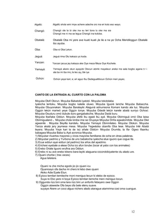 Algallú shola wini miye achere adeche oro ina eri koto eso wayo.Algallú:
Changó ole la bi oke ina su leri bora lu oke ma sia
Changó me ni ma se legua Changó ina koloba.
Changó:
Obatalá: Obatalá Oba mi yere ave kuati kuati ¡le ile a na ye Ocha Meridiloggun Obatalá
ibo ayuba.
Oba: Oba si Oba Letun.
Jeguá: Jeguá rima Olu kakazo yo koda.
Yanzan: Yanzan jecua jey kakaza ake Oya meza Meza Oya Kochete.
Yemayá akere okun ayayobi Olocun abiriki mayeleun areke ma sala bogbo agana t:r i
ala ba mi iba mn¡ la leo ay¡ ble iya
Yemayá:
Ochún: Ochún yeye kari, e; eri aguo Ibu Dedegualtilocun Ochún meri yeyec.
CANTO DE LA ENTRADA AL CUARTO CON LA PALOMA
Moyuba Olofi Olorun. Moyuba Babatobi iyatobí. Moyuba tokotolaba
Iyalocha leritoku. Moyuba bogbo kaleile oluwo. Moyuba Iguoré lariche Moyuba Babaccha.
Moyuba Obuyonakan. Moyuba Baralayiki Alaguná ednurreona Komani kando ala luc. Moyuba
Oggún lekún mariwó yeye Oggún tonye. Moyuba Odedé lekún karele abatá suniyo Ochosí.
Moyuba Osuduru omó dubule duro gangabaloche, Moyuba Dadá buru.
Moyuba Ibañake Oddun. Moyuba afefe Iku egwé Iku ayé. Moyuba Obiriniguá omó Oba taisa
Obirinigualanó . Moyuba chola kiniba ima se Oruyeye Moyuba Oriña egwalomitide. Moyuba Oké
agwanile . Moyuba Beyilla kandelu. Moyuba Yemayá Obininilateo. Moyuba Olokún. Moyuba
Yanza akatá jery jeymesa mesa. Moyuba Yegwáoka obanifa Oba lese. Moyuba Inlé Abatá
leyera. Moyuba Yeye kari la de isú añale Oddún- Moyuba Orumila, la Ifa- Ogwo Ifaariku
babagwa Moyuba Baba lu Ayé acronica Moyuba.
1) Moyubar muertos mayores y vivos mayores familiares de ocha en otras palabras.
2) Moyubar padrino y Yurbona de uno babalocha iyalocha elue iguoro que cogue Ile.
3) Ecue eddun ayai eddun (el padrino) los años del apadrino.
4) Erichesi eyebale a elese Ocha ico afun lorube (tocar al yabo con los animales)
5) Erebo Oriate Iguoro erufina ara Oddun.
6) Erebo ni su ave erebo kikeno bara layiki alaguana cocorobibiyatente clu alado ure.
7) Ojuani chorbe ( tres veces)
Agua tetetere.
Ojuani ra che micha egodo jio jio ojuani icu
Ojuaniceyo ofa dacha mi chero ki lebo dwe ojuani
Akiko Adie Eyele Etun.
8) Eyioco temitan temiteche moni meniguo lecun ki elebo de eyioco.
Suya re Ebo yere ni boya Eyioco temitan temiche meni meniguo locun.
9) Oggunda rizo bini oma lara rizo bini un enfonfo febeyero owe Oggún
Oggún alawedw Ofa beye ofa bele elenu suave.
suyaye Akere un coco algua nichero alado atarague atamirima cosi oma cuangue.
12
 