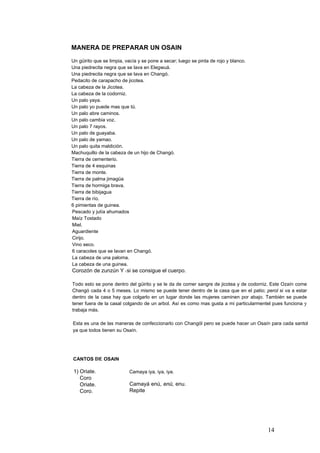 MANERA DE PREPARAR UN OSAIN
Un güirito que se limpia, vacía y se pone a secar; luego se pinta de rojo y blanco.
Una piedrecita negra que se lava en Elegwuá.
Una piedrecita negra que se lava en Changó.
Pedacito de carapacho de jicotea.
La cabeza de la Jicotea.
La cabeza de la codorniz.
Un palo yaya.
Un palo yo puede mas que tú.
Un palo abre caminos.
Un palo cambia voz.
Un palo 7 rayos.
Un palo de guayaba.
Un palo de yamao.
Un palo quita maldición.
Machuquillo de la cabeza de un hijo de Changó.
Tierra de cementerio.
Tierra de 4 esquinas
Tierra de monte.
Tierra de palma jimagüa
Tierra de hormiga brava.
Tierra de bibijagua
Tierra de río.
6 pimientas de guinea.
Pescado y jutía ahumados
Maíz Tostado
Miel.
Aguardiente
Cirijo.
Vino seco.
6 caracoles que se lavan en Changó.
La cabeza de una paloma.
La cabeza de una guinea.
Corozón de zunzún Y I si se consigue el cuerpo.
Todo esto se pone dentro del güirito y se le da de comer sangre de jicotea y de codorniz. Este Ozaín come
Changó cada 4 o 5 meses. Lo mismo se puede tener dentro de la casa que en el patio; perol si va a estar
dentro de la casa hay que colgarlo en un lugar donde las mujeres caminen por abajo. También se puede
tener fuera de la casal colgando de un arbol. Así es como mas gusta a mi particularmentel pues funciona y
trabaja más.
Esta es una de las maneras de confeccionarlo con Changól pero se puede hacer un Osaín para cada santol
ya que todos tienen su Osaín.
CANTOS DE OSAIN
1) Oriate.
Coro
Oriate.
Coro.
Camaya iya, iya, iya.
Camayá enú, enú, enu.
Repite
14
 