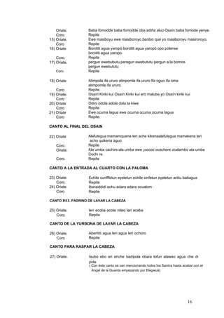 Baba fomodde baba fomodde oba adiña aluo Osaín baba fomode yenye.
Repite
Ewe masiboyu ewe masiboroyo banbio que yo masiboroyu masiroroyo.
Repite
Borotiti agua yaropó borotiti agua yaropó opo polense
borotiti agua yaropo.
Repite
pergun ewebubutu peregun ewebututu pergun a la bomire
pergun ewebututu
Repite
Oriate.
Coro.
15) Oriate.
Coro
16) Oriate
Coro.
17) Oriate.
Coro.
Atimpola ifa ururo atinpomla ifa ururo Ifa oguo ifa oma
atimpomla ifa ururo.
Repite.
Osaín Kiriki kui Osaín Kiriki kui ero malube yo Osaín kiriki kui
Repite
Odini odola adola dola ta kiwe
Repite
Ewe ocuma lagua ewe ocuma ocuma ocuma lagua
Repite.
18) Oriate
Coro
19) Oriate.
Coro
20) Oriate
Coro
21) Oriate
Coro
CANTO AL FINAL DEL OSAIN
Alafulegua mamamquena leri ache kikenaalafulegua mamakena leri
acho quikena aguo
Repite
Ala umba cachire ala umba ewe ¡cocoo ocachere ocalambo ala umba
Cochi re.
Repite
22) Oriate
Coro.
Oriate.
Coro.
CANTO A LA ENTRADA AL CUARTO CON LA PALOMA
23) Oriate.
Coro.
24) Oriate.
Coro
Echile cunfffetun eyeletun echile cinfetun eyeletun ariku babagua
Repite
Ibaraiddidi echu adara adara ocualom
Repite
CANTO DEL PADRINO DE LAVAR LA CABEZA
leri acoba acote niteo lari acaba
Repite
25) Oriate.
Coro.
CANTO DE LA YURBONA DE LAVAR LA CABEZA
Aberititi agua leri agua leri ochoro
Repite
26) Oriate.
Coro
CANTO PARA RASPAR LA CABEZA
27) Oriate. Isubo ebo eri eriche badipola obara lofun alaweo agua che di
pola
( Con éste canto se van mencionando todos los Santos hasta acabar con el
Angel de la Guarda empezando por Elegwuá)
16
 