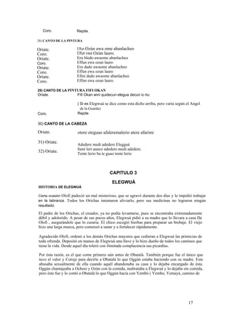 Coro. Repite.
28) CANTO DE LA PINTURA
Effun Ozún awa ome abanlacheo
Effun ewa Ozún lauro.
Eru bledo awaome abanlacheo
Effun ewa ozun lauro
Eru dado awaome abanlacheo
Effun ewa ozun lauro
Efini dado awaome abanlacheo
Effun ewa ozun lauro.
Oriate.
Coro.
Oriate.
Coro.
Oriate.
Coro.
Oriate.
Coro.
29) CANTO DE LA PINTURA FIFI OKAN
Oriate. Fifi Okan wini quidecun elegua decun lo ñio
( Si es Elegwuá se dice como esta dicho arriba, pero varía según el Angel
de la Guarda)
RepiteCoro.
30) CANTO DE LA CABEZA
Oriate. otore eteguao afaleremalerio atere afarimi
31) Oriate.
Adedere medi adedere Elegguá
fumi leri aunco adedero medi adedere.
Tente lerio ba te guao tente lerio
32) Oriate.
CAPITULO 3
ELEGWUÁ
HISTORIA DE ELEGWUÁ
Cierta ocasión Olofi padeció un mal misterioso, que se agravó durante dos días y le impidió trabajar
en la labranza. Todos los Orichas intentaron aliviarlo, pero sus medicinas no lograron ningún
resultado.
El padre de los Orichas, el creador, ya no podía levantarse, pues se encontraba extremadamente
débil y adolorido. A pesar de sus pocos años, Elegwuá pidió a su madre que lo llevara a casa De
Olofi , asegurándole que lo curaría. El chico escogió hierbas para preparar un brebaje. El viejo
hizo una larga mueca, pero comenzó a sanar y a fortalecer rápidamente.
Agradecido Olofi, ordenó a los demás Orichas mayores que cedieran a Elegwuá las primicias de
toda ofrenda. Depositó en manos de Elegwuá una llave y lo hizo dueño de todos los caminos que
tiene la vida. Desde aquel día toleró con ilimitada complacencia sus picardías.
Por ésta razón, es el que come primero aún antes de Obatalá. También porque fue el único que
tuvo el valor y Coroje para decirle a Obatalá lo que Oggún estaba haciendo con su madre. Este
abusaba sexualmente de ella cuando aquél abandonaba su casa y lo dejaba encargado de ésta.
Oggún chantajeaba a Ochosi y Ozún con la comida, maltrataba a Elegwuá y lo dejaba sin comida,
pero éste fue y lo contó a Obatalá lo que Oggún hacía con Yembó ( Yembo, Yemayá, camino de
17
 
