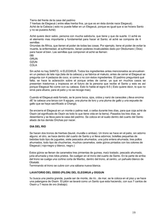 Tierra del frente de la casa del padrino
7 hierbas de Elegwuá ( entre ellas hierba fina, ya que es en ésta donde nace Elegwuá).
Aché de la Cabeza ( esto no puede faltar en un Elegwuá, porque es igual que si se hiciera Santo
y no se pusiera Aché)
Aché quiere decir sabio, persona con mucha sabiduría, que tiene y que da suerte. El aché es
el elemento mas importante y fundamental para hacer el Santo; el aché se compone de 4
semillas
Oriundas de África, que tienen el poder de todas las cosas. Por ejemplo, tiene el poder de evitar la
muerte, la enfermedad, el sufrimiento, tienen poderes incalculables dado por Olodumare ( Dios)
para hacer el bien. Las semillas que componen el aché se llaman:
0BI
ORUN
OZUN
COLA
Sin aché no hay SANTO, ni ELEGWUÁ. Todos los ingredientes antes mencionados se envuelven
en un pedazo de tela roja (tela de la cabeza) y se fabrica el makuto; antes de cerrar el Elegwuá se
pregunta con 4 pedazos de coco, si come o no con éstos ingredientes. El padrino preguntará qué
falta; se hace la aclaración sobre el porque antes de cerrar, ya que en muchos casos se
presentan trastornos y tropiezos en el futuro de la persona que recibe el Santo y esto es así
porque Elegwuá No come con su cabeza. Esto lo habla el signo 6-5 ( Esto quiere decir, lo que no
sirve para afuera; para el patio y no se recoge mas).
Cuando el Elegwuá está forrado, se le pone boca, ojos, oídos y nariz de caracoles y lleva encima
dE' la cabeza una lanza con 9 agujas, una pluma de loro y una pluma de gallo y una espuela de
gallo que se haya sacrificado a Changó,
Se encierra el Elegwuá en un monte o palma real, o ceiba durante tres días, para que coja aché de
Osaín (el significado de Osaín es todo lo que tiene vida en la tierra). Pasados los tres días, se
desentierra y se lleva para la casa del padrino. Se coloca en el suelo dentro del cuarto del Santo
aliado de los demás Orichas por nacer.
DIA DEL RIO
Se hacen dos tronos de hierbas (laurel, muralla o ambas). Un trono se hace en el patio, sin adorno
alguno; el otro, se hace dentro del cuarto de Santo y sí lleva adornos; botellas pequeñas de
bebidas todo tipo de juguetes, siete pescados ahumados, una jutía entera ahumada, tres pollos
ahumados, todo tipo de chucherías, muchos caramelos, siete güiros pintados con los colores de
Elegwuá ( rojo-negro y blanco, negro.)
Estos güiros se llenan de caramelos tres pimientas de guinea, maíz tostado, pescado ahumado,
jutía ahumada y tres kilos prietos. Se cuelgan en el trono del cuarto de Santo. En la parte de arriba
del trono se cuelga una cortina corta de Maribo, dentro del trono, al centro, un pañuelo blanco de
Obatalá.
Terminando el trono se cubre con una sábana nueva blanca.
LAVATORIO DEL ODDO (PILON) DEL ELEGWUÁ y OGGUN
Se busca una piedra grande, puede ser de monte, de río , de mar, se le coloca en el piso y se hace
una palangana de Osaín. El pilón se lavará como un Santo que esta haciendo, con sus 7 cantos de
Osaín y 7 rezos de oro (trabajo).
19
 